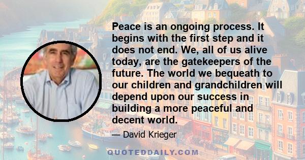 Peace is an ongoing process. It begins with the first step and it does not end. We, all of us alive today, are the gatekeepers of the future. The world we bequeath to our children and grandchildren will depend upon our