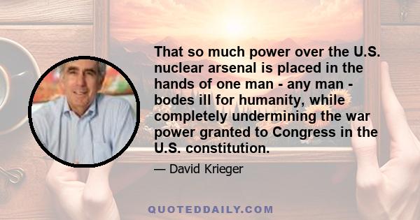 That so much power over the U.S. nuclear arsenal is placed in the hands of one man - any man - bodes ill for humanity, while completely undermining the war power granted to Congress in the U.S. constitution.