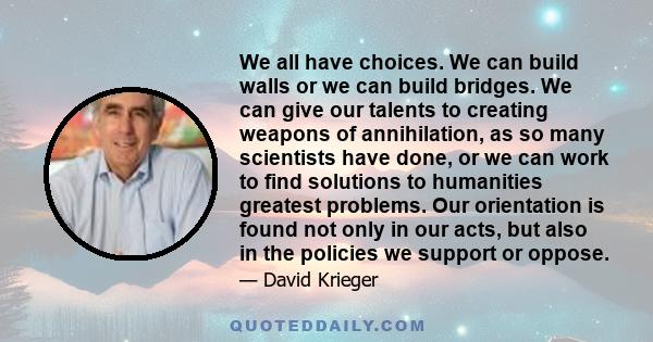 We all have choices. We can build walls or we can build bridges. We can give our talents to creating weapons of annihilation, as so many scientists have done, or we can work to find solutions to humanities greatest