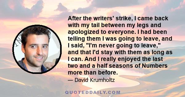 After the writers' strike, I came back with my tail between my legs and apologized to everyone. I had been telling them I was going to leave, and I said, I'm never going to leave, and that I'd stay with them as long as