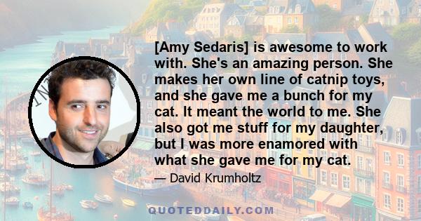 [Amy Sedaris] is awesome to work with. She's an amazing person. She makes her own line of catnip toys, and she gave me a bunch for my cat. It meant the world to me. She also got me stuff for my daughter, but I was more