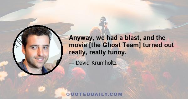 Anyway, we had a blast, and the movie [the Ghost Team] turned out really, really funny.