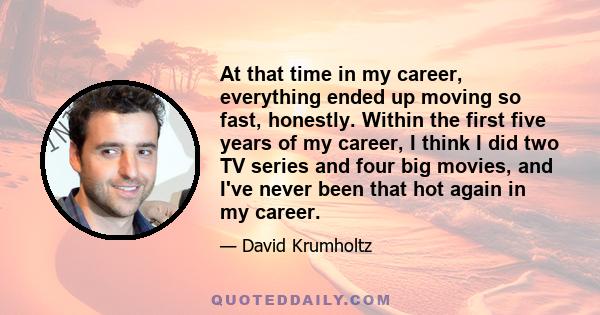 At that time in my career, everything ended up moving so fast, honestly. Within the first five years of my career, I think I did two TV series and four big movies, and I've never been that hot again in my career.