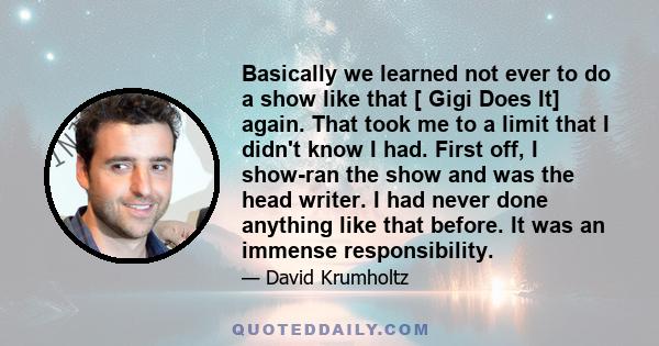 Basically we learned not ever to do a show like that [ Gigi Does It] again. That took me to a limit that I didn't know I had. First off, I show-ran the show and was the head writer. I had never done anything like that