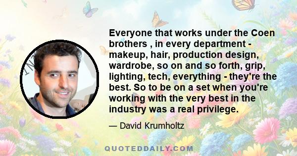 Everyone that works under the Coen brothers , in every department - makeup, hair, production design, wardrobe, so on and so forth, grip, lighting, tech, everything - they're the best. So to be on a set when you're