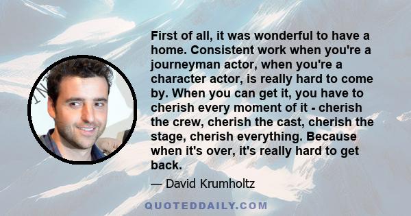 First of all, it was wonderful to have a home. Consistent work when you're a journeyman actor, when you're a character actor, is really hard to come by. When you can get it, you have to cherish every moment of it -