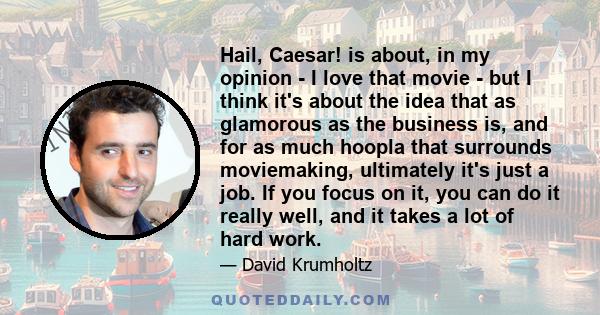 Hail, Caesar! is about, in my opinion - I love that movie - but I think it's about the idea that as glamorous as the business is, and for as much hoopla that surrounds moviemaking, ultimately it's just a job. If you