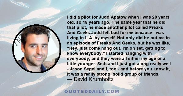 I did a pilot for Judd Apatow when I was 20 years old, so 18 years ago. The same year that he did that pilot, he made another pilot called Freaks And Geeks.Judd felt bad for me because I was living in L.A. by myself.