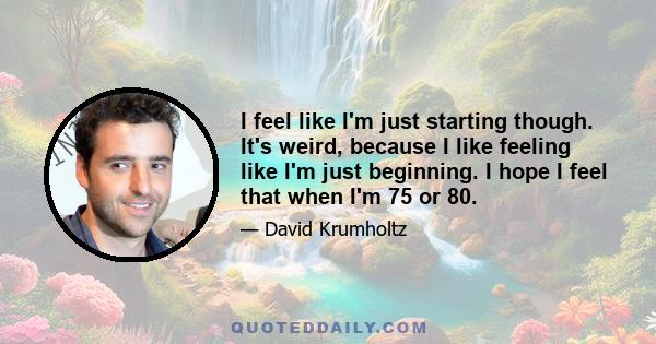 I feel like I'm just starting though. It's weird, because I like feeling like I'm just beginning. I hope I feel that when I'm 75 or 80.