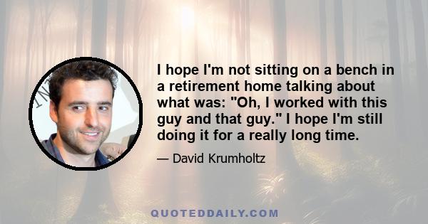 I hope I'm not sitting on a bench in a retirement home talking about what was: Oh, I worked with this guy and that guy. I hope I'm still doing it for a really long time.