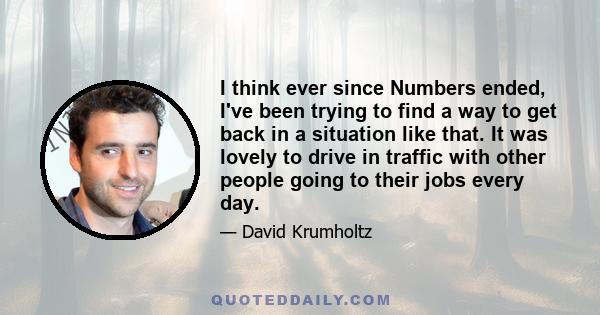 I think ever since Numbers ended, I've been trying to find a way to get back in a situation like that. It was lovely to drive in traffic with other people going to their jobs every day.