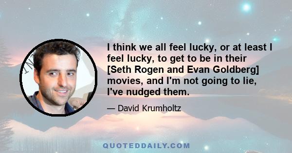 I think we all feel lucky, or at least I feel lucky, to get to be in their [Seth Rogen and Evan Goldberg] movies, and I'm not going to lie, I've nudged them.