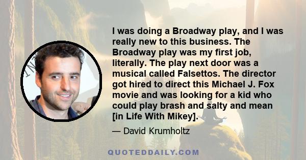 I was doing a Broadway play, and I was really new to this business. The Broadway play was my first job, literally. The play next door was a musical called Falsettos. The director got hired to direct this Michael J. Fox