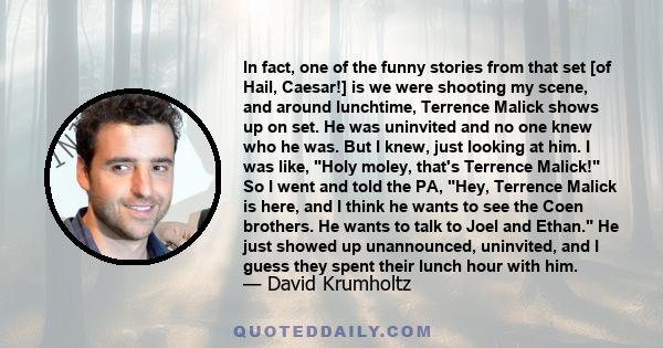 In fact, one of the funny stories from that set [of Hail, Caesar!] is we were shooting my scene, and around lunchtime, Terrence Malick shows up on set. He was uninvited and no one knew who he was. But I knew, just