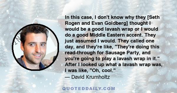 In this case, I don't know why they [Seth Rogen and Evan Goldberg] thought I would be a good lavash wrap or I would do a good Middle Eastern accent. They just assumed I would. They called one day, and they're like,