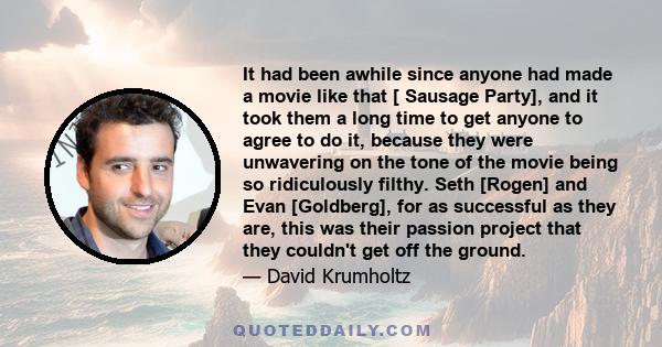 It had been awhile since anyone had made a movie like that [ Sausage Party], and it took them a long time to get anyone to agree to do it, because they were unwavering on the tone of the movie being so ridiculously