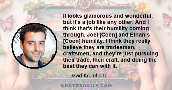 It looks glamorous and wonderful, but it's a job like any other. And I think that's their humility coming through, Joel [Coen] and Ethan's [Coen] humility. I think they really believe they are tradesmen, craftsmen, and