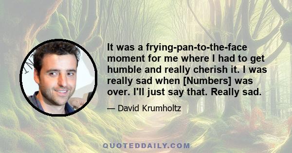 It was a frying-pan-to-the-face moment for me where I had to get humble and really cherish it. I was really sad when [Numbers] was over. I'll just say that. Really sad.