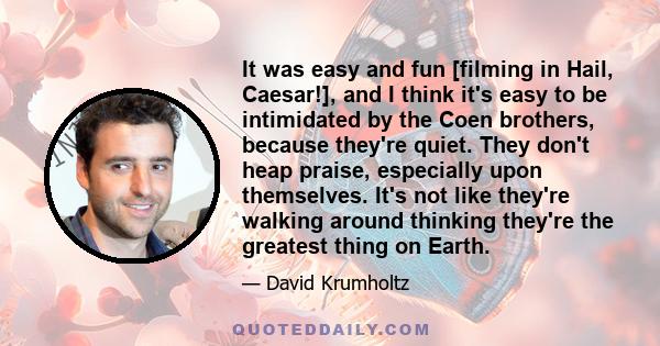 It was easy and fun [filming in Hail, Caesar!], and I think it's easy to be intimidated by the Coen brothers, because they're quiet. They don't heap praise, especially upon themselves. It's not like they're walking