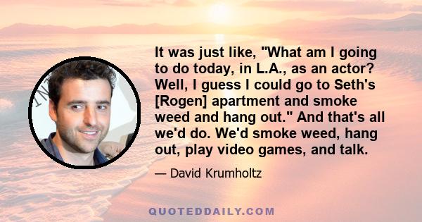 It was just like, What am I going to do today, in L.A., as an actor? Well, I guess I could go to Seth's [Rogen] apartment and smoke weed and hang out. And that's all we'd do. We'd smoke weed, hang out, play video games, 