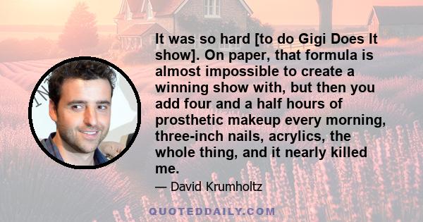 It was so hard [to do Gigi Does It show]. On paper, that formula is almost impossible to create a winning show with, but then you add four and a half hours of prosthetic makeup every morning, three-inch nails, acrylics, 