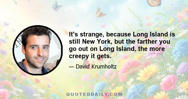 It's strange, because Long Island is still New York, but the farther you go out on Long Island, the more creepy it gets.