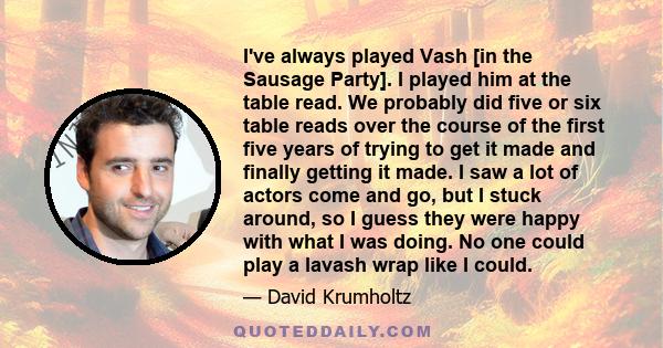 I've always played Vash [in the Sausage Party]. I played him at the table read. We probably did five or six table reads over the course of the first five years of trying to get it made and finally getting it made. I saw 