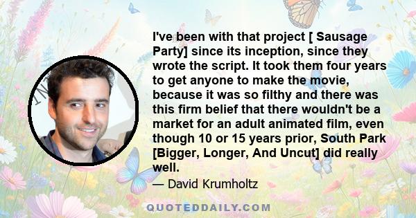 I've been with that project [ Sausage Party] since its inception, since they wrote the script. It took them four years to get anyone to make the movie, because it was so filthy and there was this firm belief that there