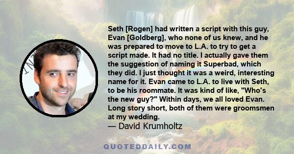 Seth [Rogen] had written a script with this guy, Evan [Goldberg], who none of us knew, and he was prepared to move to L.A. to try to get a script made. It had no title. I actually gave them the suggestion of naming it