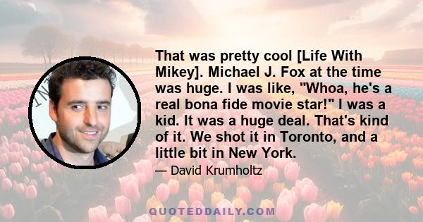 That was pretty cool [Life With Mikey]. Michael J. Fox at the time was huge. I was like, Whoa, he's a real bona fide movie star! I was a kid. It was a huge deal. That's kind of it. We shot it in Toronto, and a little