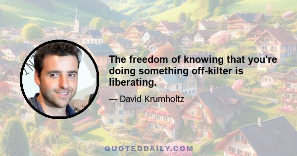 The freedom of knowing that you're doing something off-kilter is liberating.