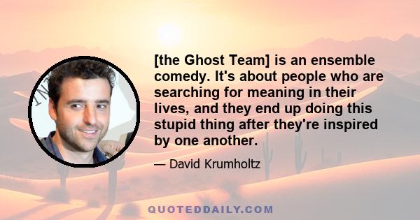 [the Ghost Team] is an ensemble comedy. It's about people who are searching for meaning in their lives, and they end up doing this stupid thing after they're inspired by one another.