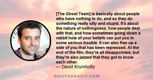 [The Ghost Team] is basically about people who have nothing to do, and so they do something really silly and stupid. It's about the nature of nothingness, how people deal with that, and how sometimes going down a rabbit 