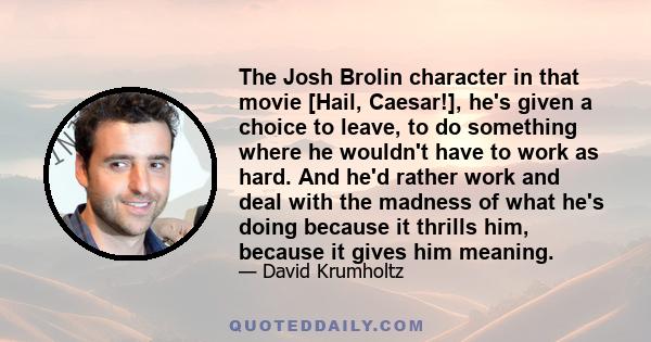 The Josh Brolin character in that movie [Hail, Caesar!], he's given a choice to leave, to do something where he wouldn't have to work as hard. And he'd rather work and deal with the madness of what he's doing because it 