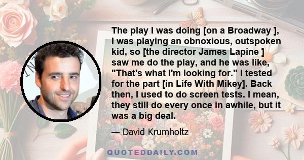 The play I was doing [on a Broadway ], I was playing an obnoxious, outspoken kid, so [the director James Lapine ] saw me do the play, and he was like, That's what I'm looking for. I tested for the part [in Life With