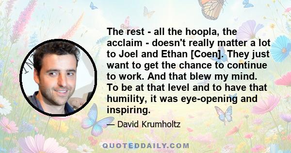 The rest - all the hoopla, the acclaim - doesn't really matter a lot to Joel and Ethan [Coen]. They just want to get the chance to continue to work. And that blew my mind. To be at that level and to have that humility,