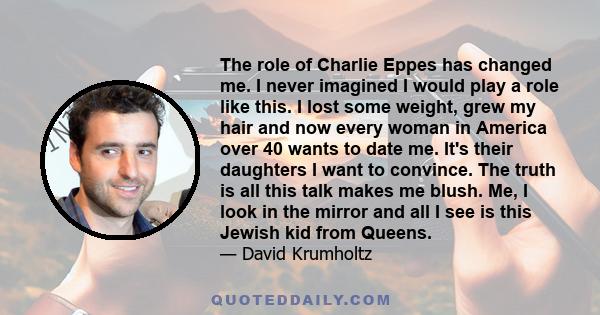 The role of Charlie Eppes has changed me. I never imagined I would play a role like this. I lost some weight, grew my hair and now every woman in America over 40 wants to date me. It's their daughters I want to