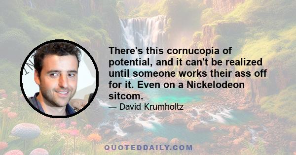 There's this cornucopia of potential, and it can't be realized until someone works their ass off for it. Even on a Nickelodeon sitcom.