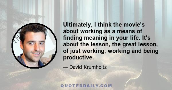 Ultimately, I think the movie's about working as a means of finding meaning in your life. It's about the lesson, the great lesson, of just working, working and being productive.