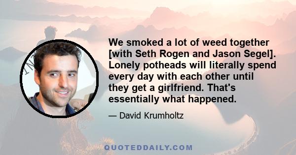 We smoked a lot of weed together [with Seth Rogen and Jason Segel]. Lonely potheads will literally spend every day with each other until they get a girlfriend. That's essentially what happened.