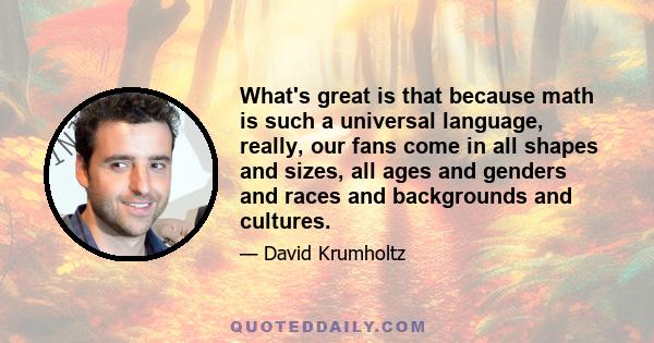 What's great is that because math is such a universal language, really, our fans come in all shapes and sizes, all ages and genders and races and backgrounds and cultures.