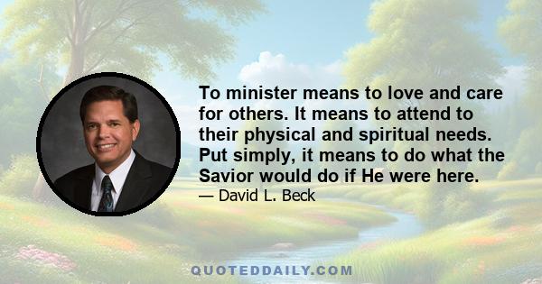 To minister means to love and care for others. It means to attend to their physical and spiritual needs. Put simply, it means to do what the Savior would do if He were here.