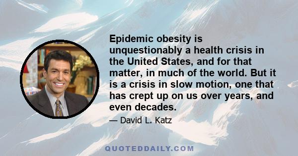 Epidemic obesity is unquestionably a health crisis in the United States, and for that matter, in much of the world. But it is a crisis in slow motion, one that has crept up on us over years, and even decades.