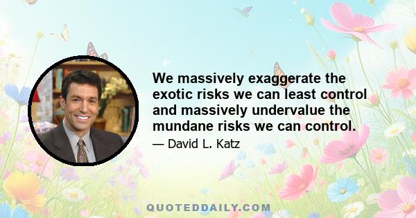 We massively exaggerate the exotic risks we can least control and massively undervalue the mundane risks we can control.