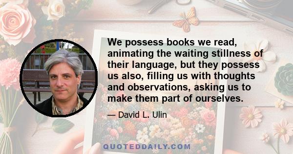 We possess books we read, animating the waiting stillness of their language, but they possess us also, filling us with thoughts and observations, asking us to make them part of ourselves.