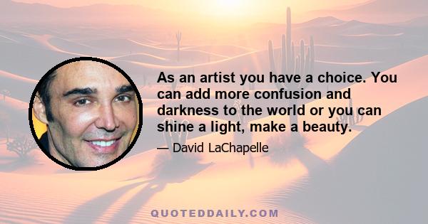 As an artist you have a choice. You can add more confusion and darkness to the world or you can shine a light, make a beauty.