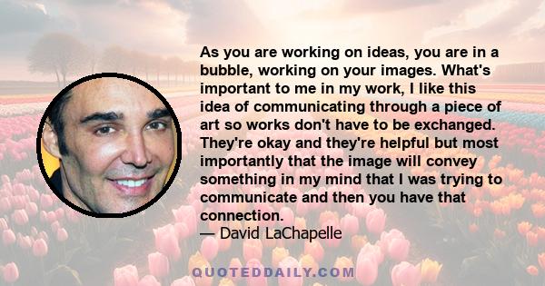 As you are working on ideas, you are in a bubble, working on your images. What's important to me in my work, I like this idea of communicating through a piece of art so works don't have to be exchanged. They're okay and 