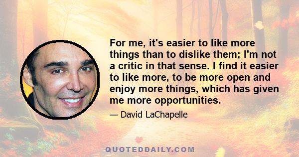 For me, it's easier to like more things than to dislike them; I'm not a critic in that sense. I find it easier to like more, to be more open and enjoy more things, which has given me more opportunities.