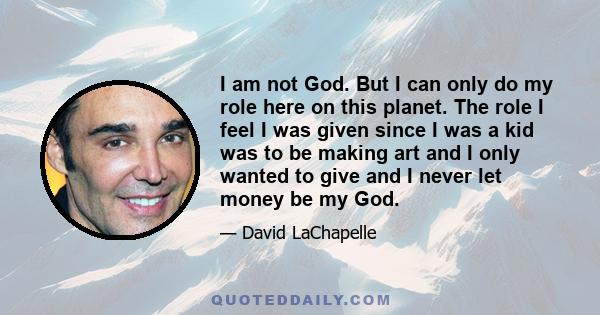 I am not God. But I can only do my role here on this planet. The role I feel I was given since I was a kid was to be making art and I only wanted to give and I never let money be my God.