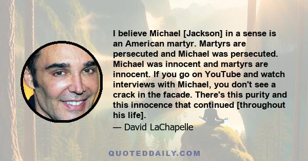 I believe Michael [Jackson] in a sense is an American martyr. Martyrs are persecuted and Michael was persecuted. Michael was innocent and martyrs are innocent. If you go on YouTube and watch interviews with Michael, you 